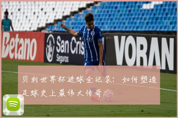 贝利世界杯进球全记录：如何塑造足球史上最伟大传奇
