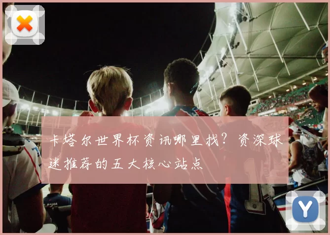 卡塔尔世界杯资讯哪里找？资深球迷推荐的五大核心站点