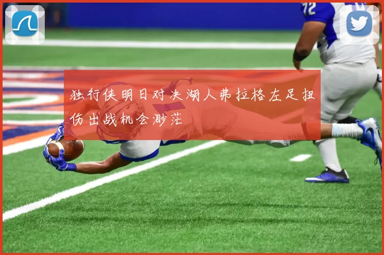 独行侠明日对决湖人弗拉格左足扭伤出战机会渺茫