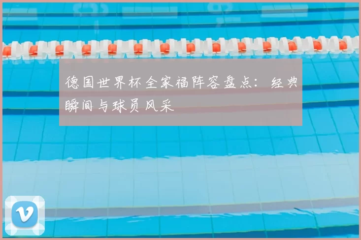 德国世界杯全家福阵容盘点：经典瞬间与球员风采