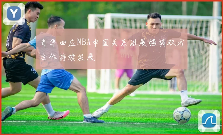 肖华回应NBA中国关系进展强调双方合作持续发展