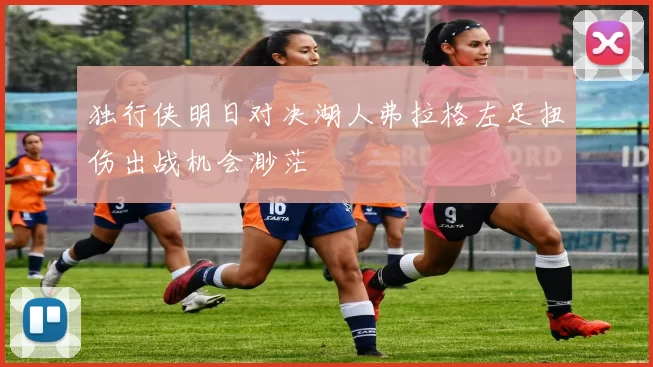 独行侠明日对决湖人弗拉格左足扭伤出战机会渺茫