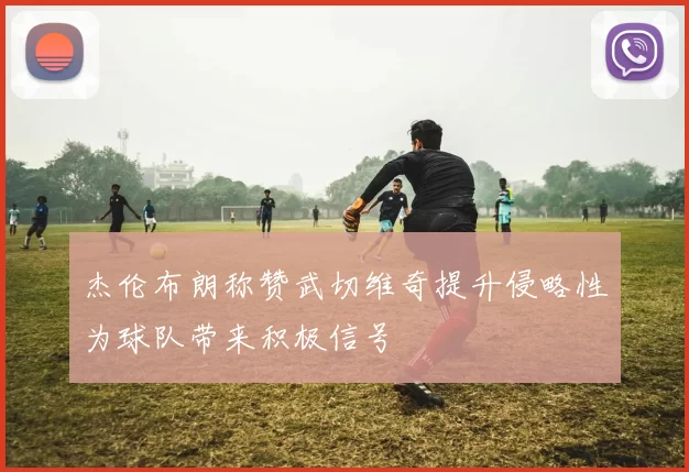杰伦布朗称赞武切维奇提升侵略性为球队带来积极信号