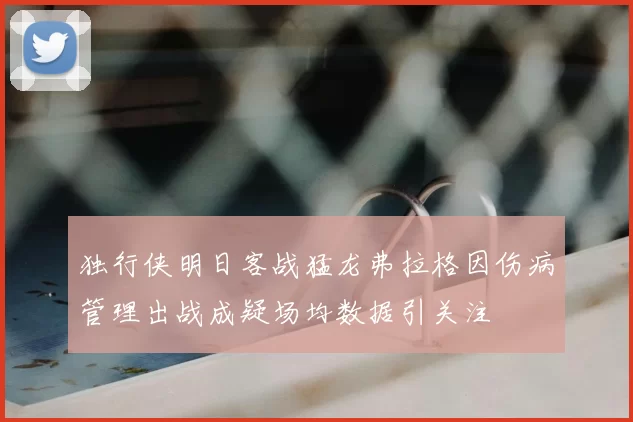 独行侠明日客战猛龙弗拉格因伤病管理出战成疑场均数据引关注