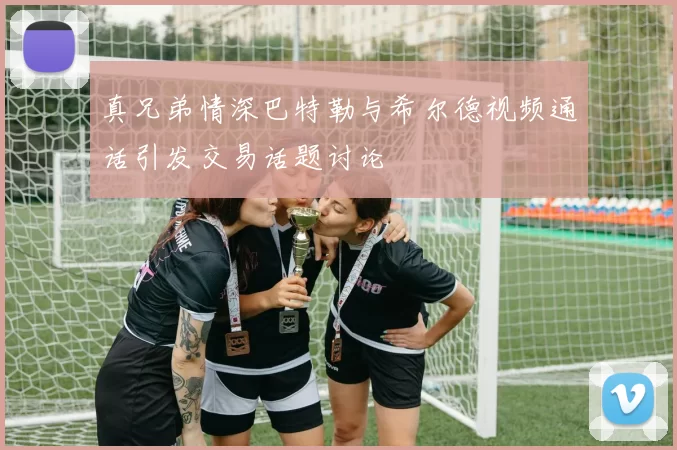 真兄弟情深巴特勒与希尔德视频通话引发交易话题讨论