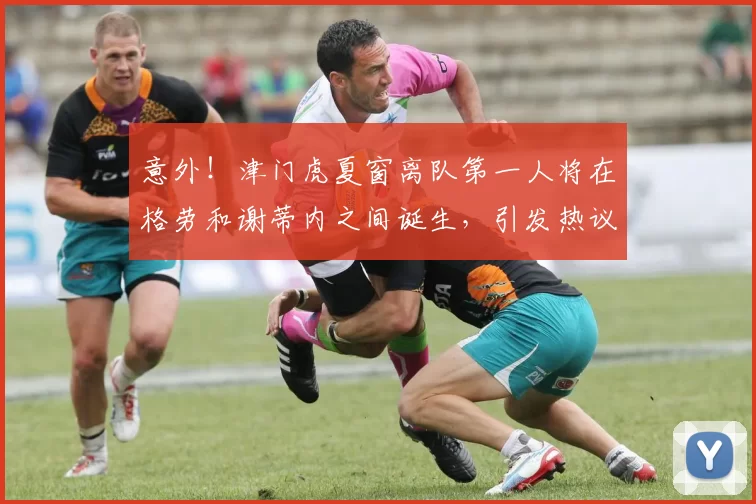 意外！津门虎夏窗离队第一人将在格劳和谢蒂内之间诞生，引发热议
