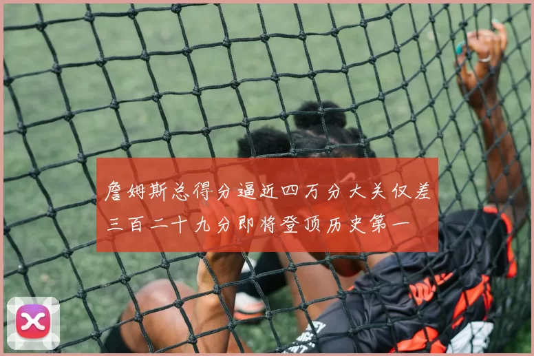 詹姆斯总得分逼近四万分大关仅差三百二十九分即将登顶历史第一