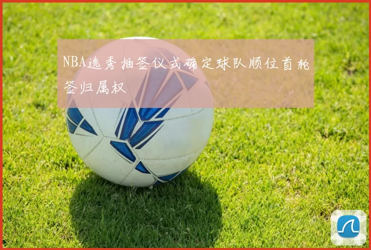 NBA选秀抽签仪式确定球队顺位首轮签归属权