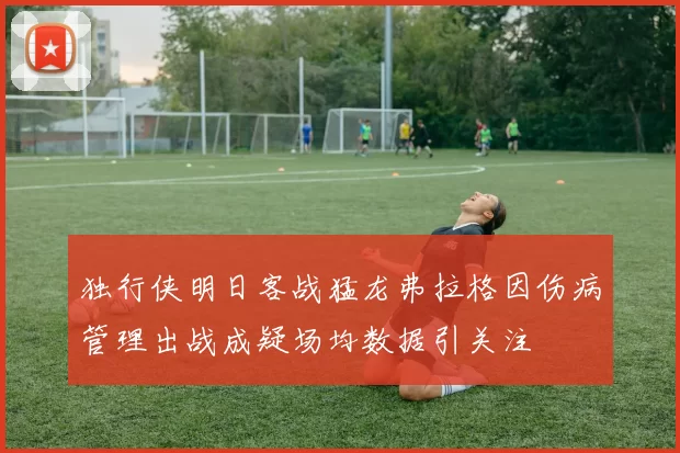 独行侠明日客战猛龙弗拉格因伤病管理出战成疑场均数据引关注