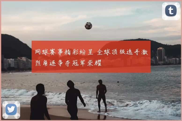 网球赛事精彩纷呈 全球顶级选手激烈角逐争夺冠军荣耀