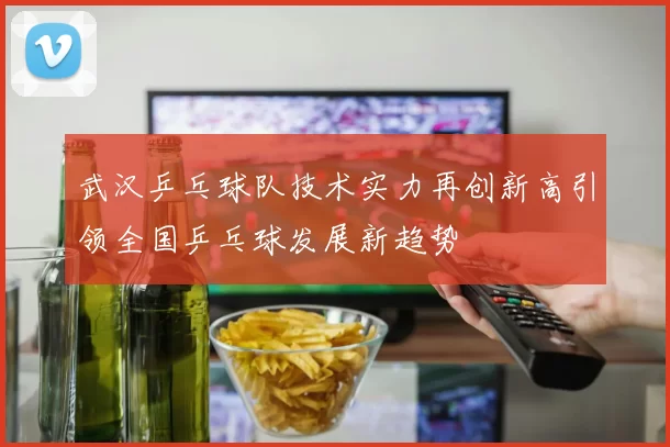 武汉乒乓球队技术实力再创新高引领全国乒乓球发展新趋势