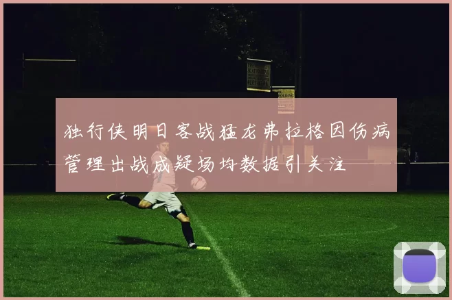 独行侠明日客战猛龙弗拉格因伤病管理出战成疑场均数据引关注