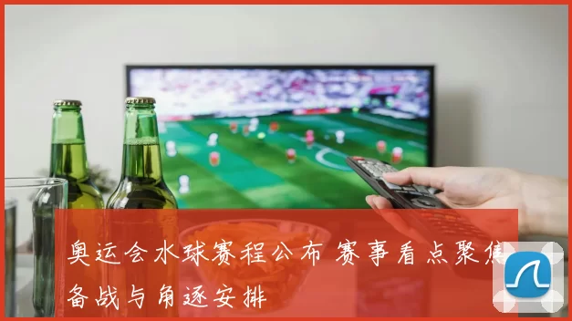 奥运会水球赛程公布 赛事看点聚焦备战与角逐安排