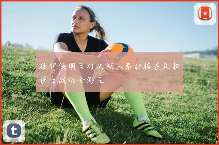 独行侠明日对决湖人弗拉格左足扭伤出战机会渺茫