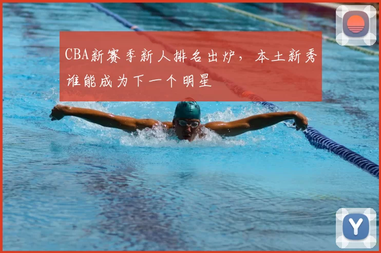 CBA新赛季新人排名出炉,本土新秀谁能成为下一个明星