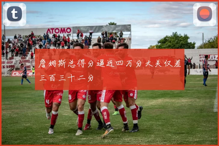詹姆斯总得分逼近四万分大关仅差三百三十二分