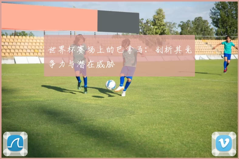 世界杯赛场上的巴拿马：剖析其竞争力与潜在威胁