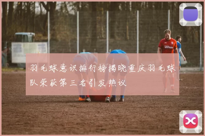 羽毛球意识排行榜揭晓重庆羽毛球队荣获第三名引发热议