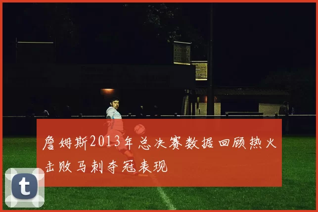 詹姆斯2013年总决赛数据回顾热火击败马刺夺冠表现