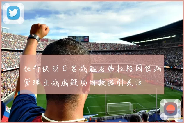 独行侠明日客战猛龙弗拉格因伤病管理出战成疑场均数据引关注