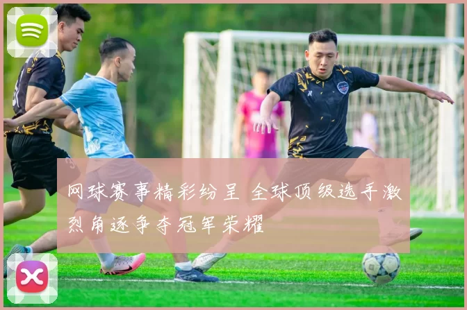 网球赛事精彩纷呈 全球顶级选手激烈角逐争夺冠军荣耀