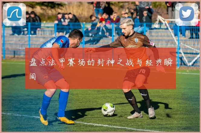 盘点法甲赛场的封神之战与经典瞬间