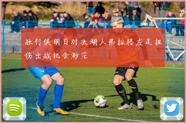 独行侠明日对决湖人弗拉格左足扭伤出战机会渺茫