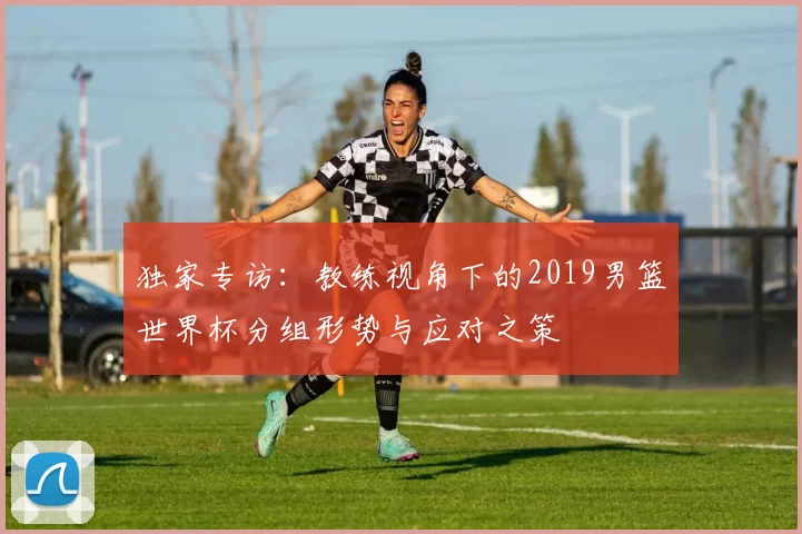 独家专访:教练视角下的2019男篮世界杯分组形势与应对之策