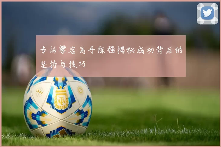 专访攀岩高手陈强揭秘成功背后的坚持与技巧