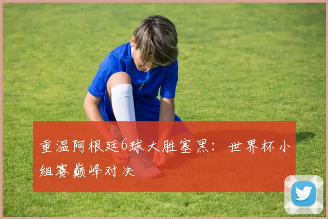 重温阿根廷6球大胜塞黑:世界杯小组赛巅峰对决