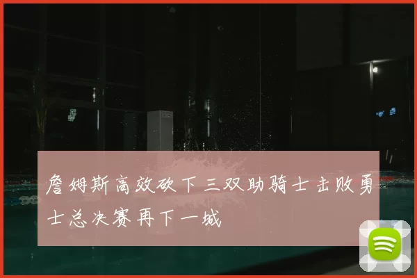 詹姆斯高效砍下三双助骑士击败勇士总决赛再下一城