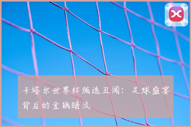 卡塔尔世界杯贿选丑闻：足球盛宴背后的金钱暗流