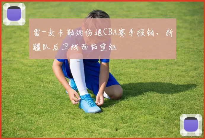 雷-麦卡勒姆伤退CBA赛季报销，新疆队后卫线面临重组