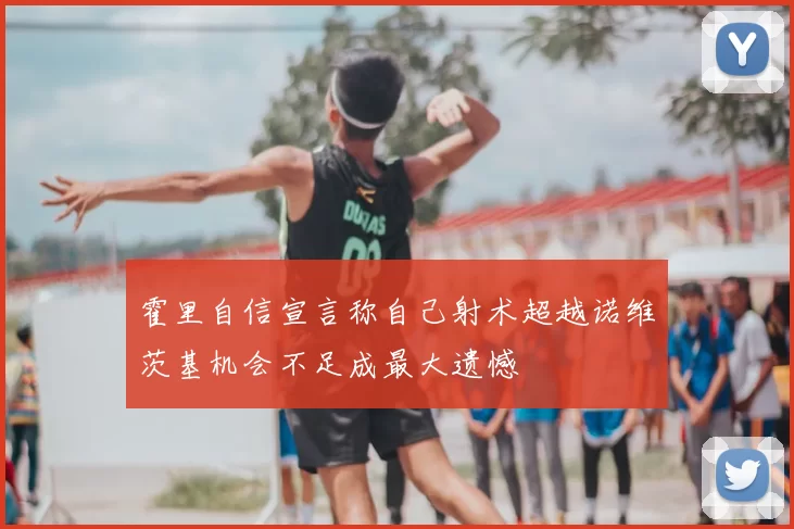 霍里自信宣言称自己射术超越诺维茨基机会不足成最大遗憾