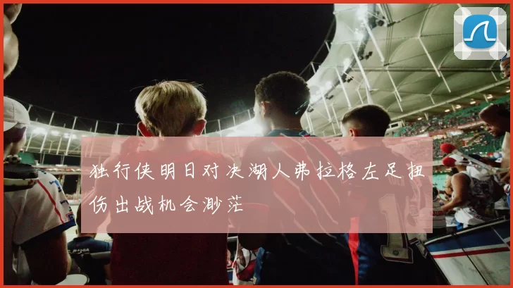 独行侠明日对决湖人弗拉格左足扭伤出战机会渺茫