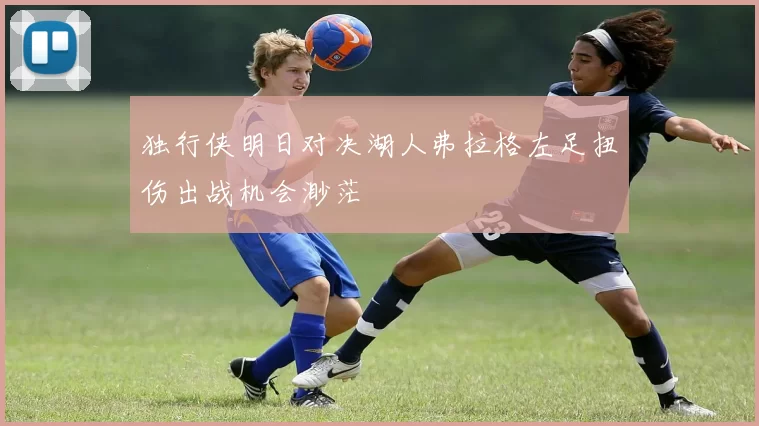 独行侠明日对决湖人弗拉格左足扭伤出战机会渺茫