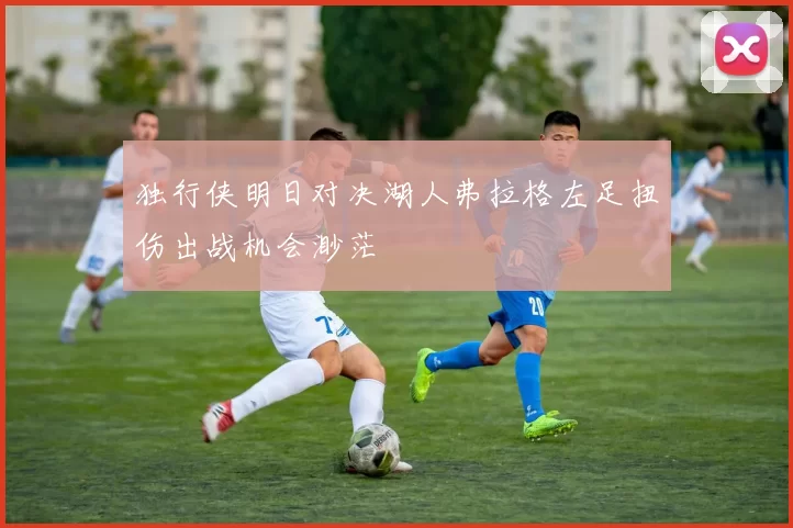 独行侠明日对决湖人弗拉格左足扭伤出战机会渺茫