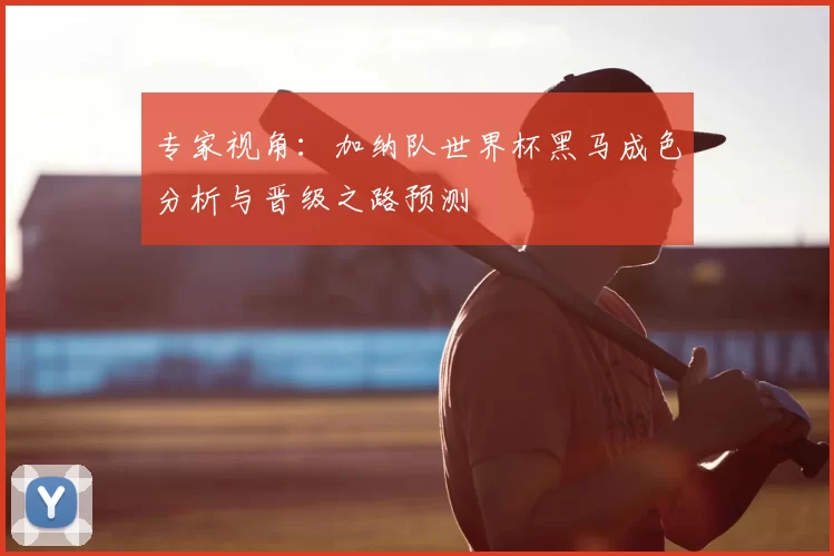 专家视角：加纳队世界杯黑马成色分析与晋级之路预测