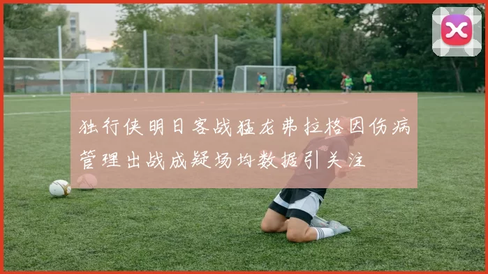 独行侠明日客战猛龙弗拉格因伤病管理出战成疑场均数据引关注