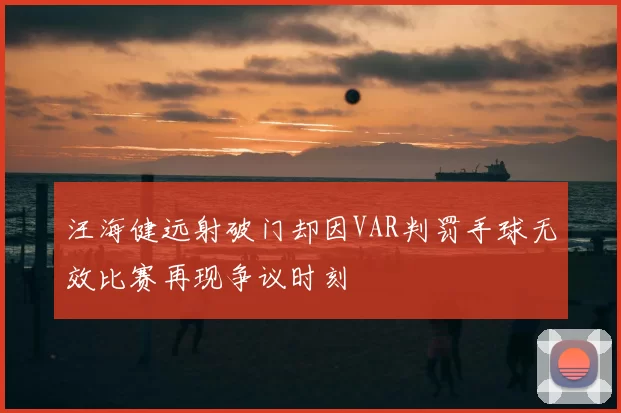 汪海健远射破门却因VAR判罚手球无效比赛再现争议时刻