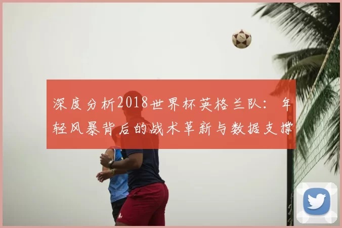 深度分析2018世界杯英格兰队:年轻风暴背后的战术革新与数据支撑
