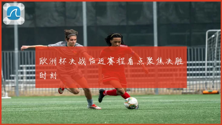 欧洲杯决战临近赛程看点聚焦决胜时刻