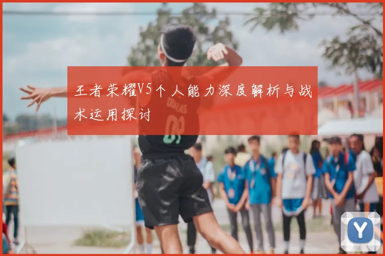 王者荣耀V5个人能力深度解析与战术运用探讨