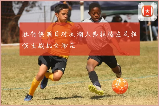 独行侠明日对决湖人弗拉格左足扭伤出战机会渺茫