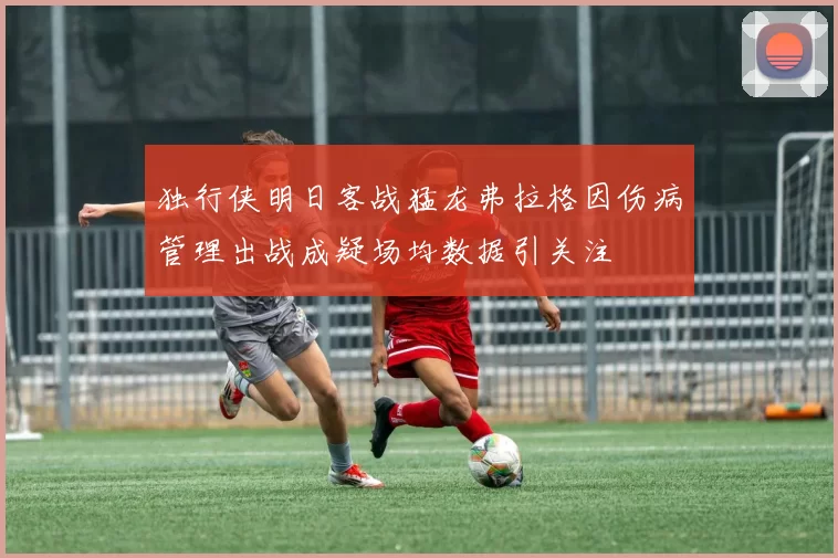 独行侠明日客战猛龙弗拉格因伤病管理出战成疑场均数据引关注