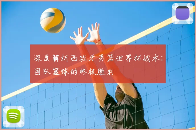 深度解析西班牙男篮世界杯战术:团队篮球的终极胜利