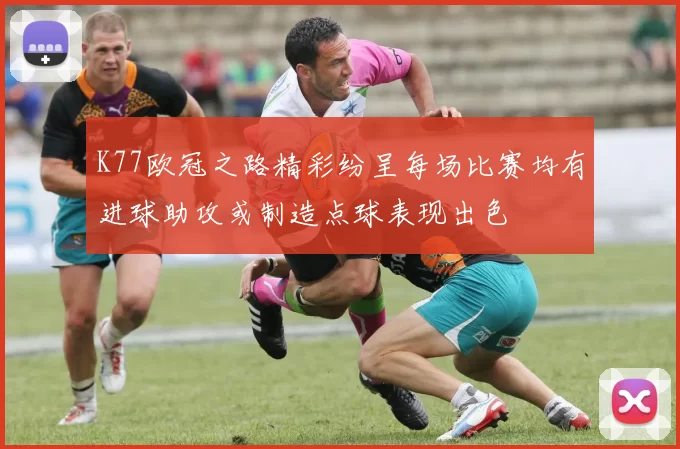 K77欧冠之路精彩纷呈每场比赛均有进球助攻或制造点球表现出色