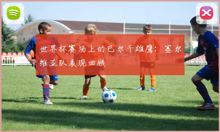 世界杯赛场上的巴尔干雄鹰：塞尔维亚队表现回顾