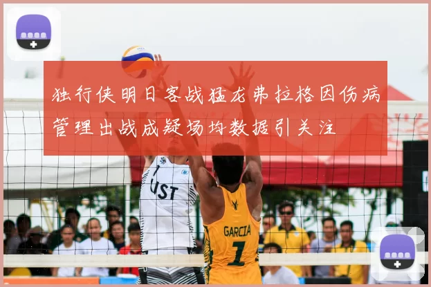 独行侠明日客战猛龙弗拉格因伤病管理出战成疑场均数据引关注