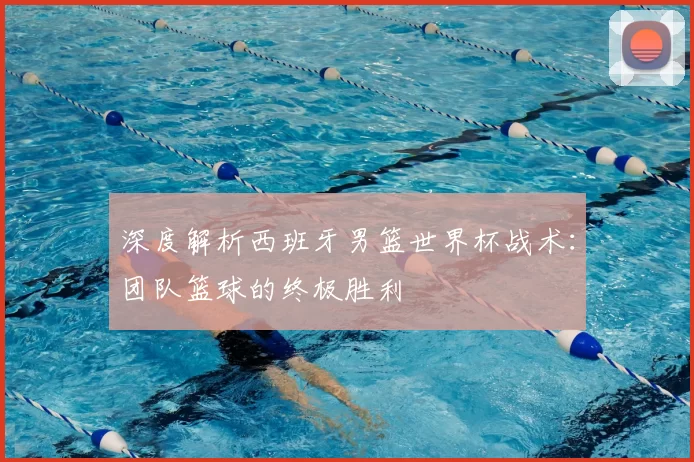 深度解析西班牙男篮世界杯战术:团队篮球的终极胜利
